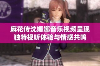 麻花传沈娜娜音乐视频呈现独特视听体验与情感共鸣