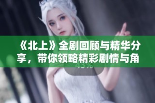 《北上》全剧回顾与精华分享，带你领略精彩剧情与角色发展