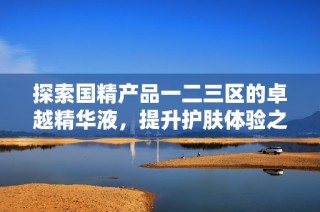 探索国精产品一二三区的卓越精华液，提升护肤体验之旅