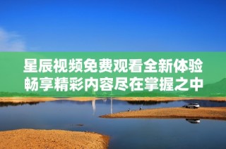 星辰视频免费观看全新体验畅享精彩内容尽在掌握之中