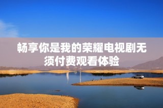 畅享你是我的荣耀电视剧无须付费观看体验
