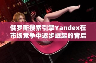 俄罗斯搜索引擎Yandex在市场竞争中逐步崛起的背后故事