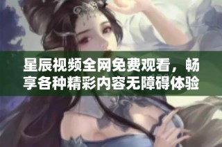 星辰视频全网免费观看，畅享各种精彩内容无障碍体验