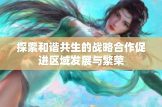 探索和谐共生的战略合作促进区域发展与繁荣