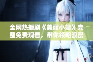 全网热播剧《美丽小姨》完整免费观看，带你领略浪漫爱情故事