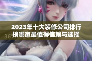 2023年十大装修公司排行榜哪家最值得信赖与选择