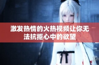 激发热情的火热视频让你无法抗拒心中的欲望