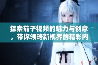 探索茄子视频的魅力与创意，带你领略新视界的精彩内容