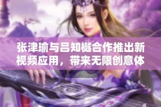 张津瑜与吕知樾合作推出新视频应用，带来无限创意体验