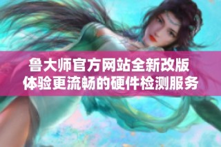 鲁大师官方网站全新改版 体验更流畅的硬件检测服务
