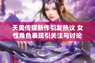 天美传媒新作引发热议 女性角色表现引关注与讨论