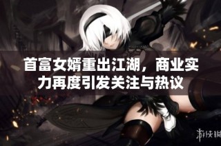 首富女婿重出江湖，商业实力再度引发关注与热议