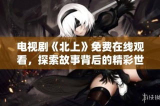 电视剧《北上》免费在线观看，探索故事背后的精彩世界