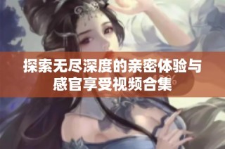 探索无尽深度的亲密体验与感官享受视频合集