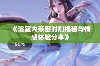 《浴室内亲密时刻揭秘与情感体验分享》