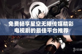 免费畅享星空无限传媒精彩电视剧的最佳平台推荐