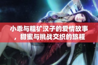 小乖与粗犷汉子的爱情故事，甜蜜与挑战交织的旅程