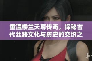 重温楼兰天尊传奇，探秘古代丝路文化与历史的交织之旅