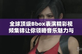全球顶级Bbox表演精彩视频集锦让你领略音乐魅力与创意无限