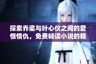 探索乔梁与叶心仪之间的爱恨情仇，免费畅读小说的精彩世界