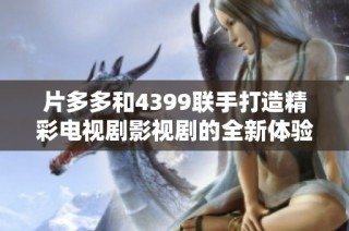 片多多和4399联手打造精彩电视剧影视剧的全新体验
