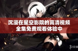沉浸在星空影院的高清视频全集免费观看体验中