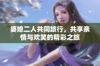 婆媳二人共同旅行，共享亲情与欢笑的精彩之旅