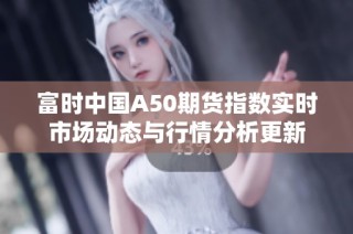 富时中国A50期货指数实时市场动态与行情分析更新