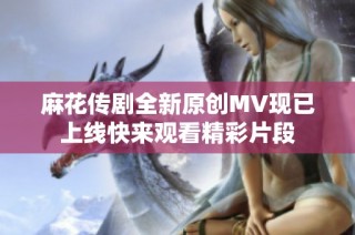 麻花传剧全新原创MV现已上线快来观看精彩片段