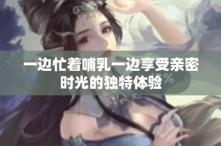 一边忙着哺乳一边享受亲密时光的独特体验
