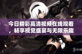 今日精彩高清视频在线观看，畅享视觉盛宴与无限乐趣