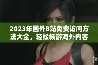2023年国外B站免费访问方法大全，轻松畅游海外内容