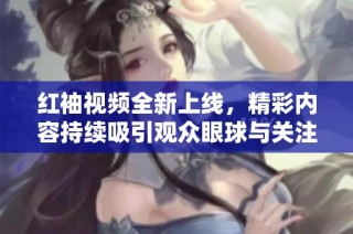 红袖视频全新上线，精彩内容持续吸引观众眼球与关注