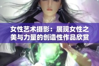 女性艺术摄影：展现女性之美与力量的创造性作品欣赏