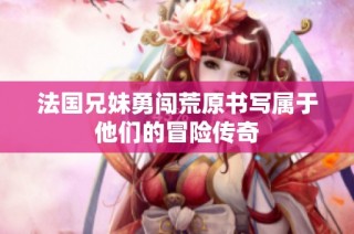 法国兄妹勇闯荒原书写属于他们的冒险传奇