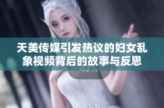 天美传媒引发热议的妇女乱象视频背后的故事与反思