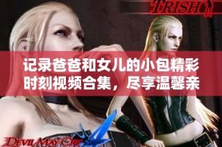 记录爸爸和女儿的小包精彩时刻视频合集，尽享温馨亲子乐趣