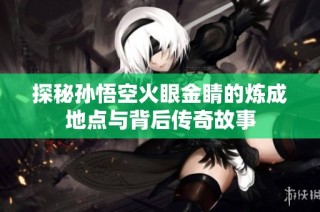 探秘孙悟空火眼金睛的炼成地点与背后传奇故事