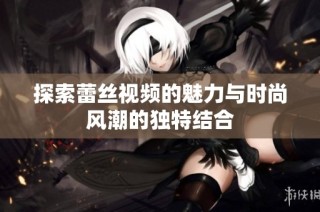 探索蕾丝视频的魅力与时尚风潮的独特结合