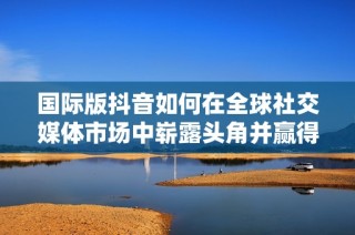国际版抖音如何在全球社交媒体市场中崭露头角并赢得用户喜爱