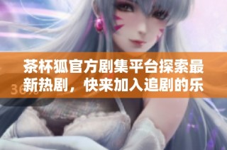 茶杯狐官方剧集平台探索最新热剧，快来加入追剧的乐趣吧
