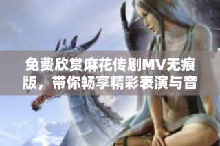 免费欣赏麻花传剧MV无痕版，带你畅享精彩表演与音乐盛宴
