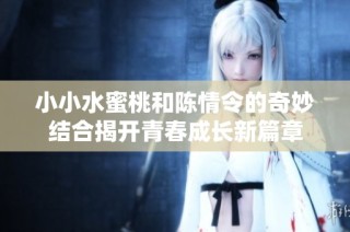 小小水蜜桃和陈情令的奇妙结合揭开青春成长新篇章