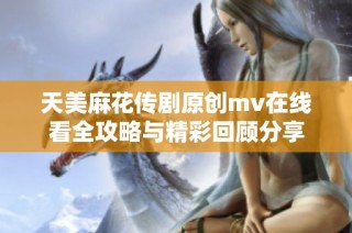 天美麻花传剧原创mv在线看全攻略与精彩回顾分享