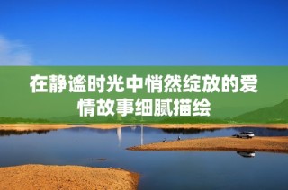 在静谧时光中悄然绽放的爱情故事细腻描绘