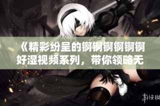《精彩纷呈的锕锕锕锕锕锕好湿视频系列，带你领略无限魅力》
