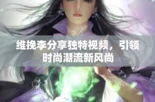 维挽李分享独特视频，引领时尚潮流新风尚