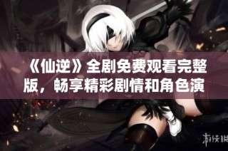 《仙逆》全剧免费观看完整版，畅享精彩剧情和角色演绎！