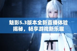 魅影5.3版本全新直播体验揭秘，畅享游戏新乐趣