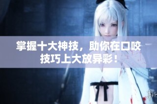 掌握十大神技，助你在口咬技巧上大放异彩！